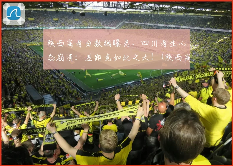 陕西高考分数线曝光，四川考生心态崩溃：差距竟如此之大！(陕西高考分数线出炉)