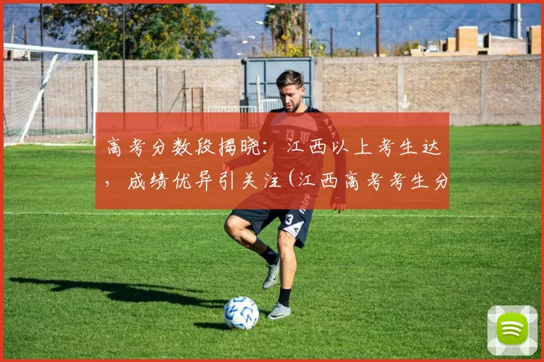 高考分数段揭晓：江西以上考生达，成绩优异引关注(江西高考考生分数排名)