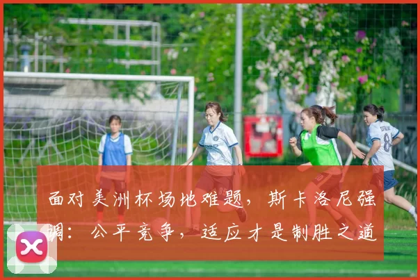 面对美洲杯场地难题，斯卡洛尼强调：公平竞争，适应才是制胜之道