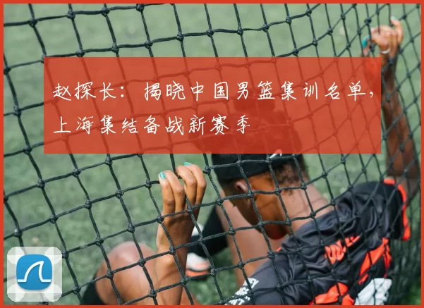 赵探长：揭晓中国男篮集训名单，上海集结备战新赛季